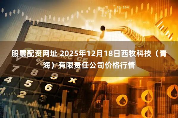 股票配资网址 2025年12月18日西牧科技（青海）有限责任公司价格行情