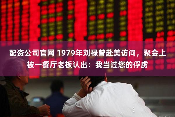 配资公司官网 1979年刘禄曾赴美访问，聚会上被一餐厅老板认出：我当过您的俘虏