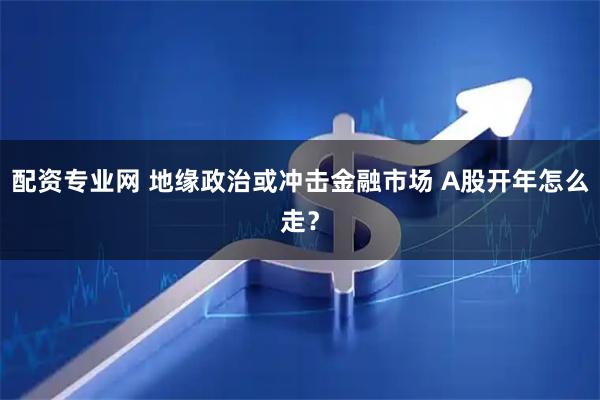 配资专业网 地缘政治或冲击金融市场 A股开年怎么走？