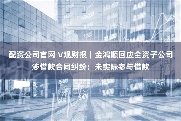 配资公司官网 V观财报｜金鸿顺回应全资子公司涉借款合同纠纷：未实际参与借款