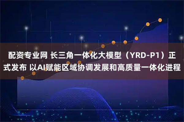 配资专业网 长三角一体化大模型（YRD-P1）正式发布 以AI赋能区域协调发展和高质量一体化进程