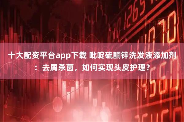 十大配资平台app下载 吡啶硫酮锌洗发液添加剂:去屑杀菌,如何实现头皮护理?