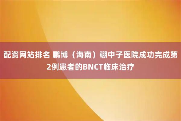 配资网站排名 鹏博(海南)硼中子医院成功完成第2例患者的BNCT临床治疗