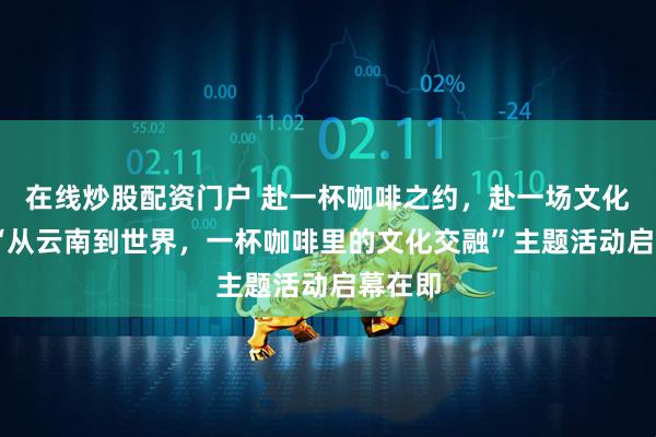 在线炒股配资门户 赴一杯咖啡之约，赴一场文化之宴 “从云南到世界，一杯咖啡里的文化交融”主题活动启幕在即