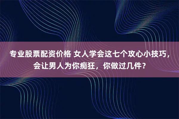 专业股票配资价格 女人学会这七个攻心小技巧，会让男人为你痴狂，你做过几件？