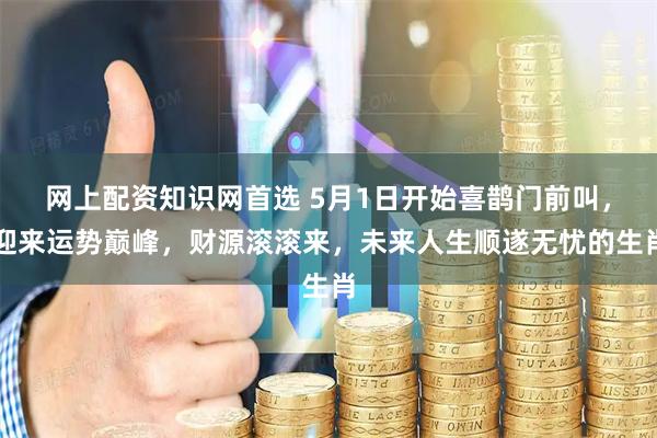 网上配资知识网首选 5月1日开始喜鹊门前叫，迎来运势巅峰，财源滚滚来，未来人生顺遂无忧的生肖
