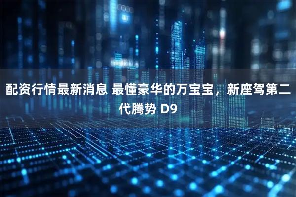 配资行情最新消息 最懂豪华的万宝宝，新座驾第二代腾势 D9