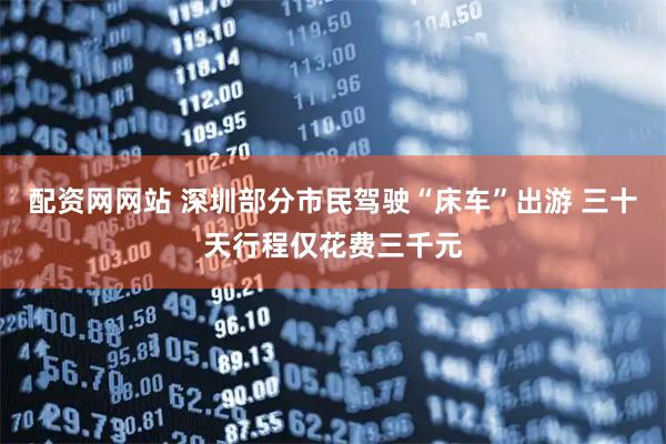 配资网网站 深圳部分市民驾驶“床车”出游 三十天行程仅花费三千元