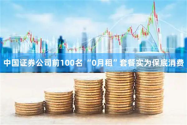 中国证券公司前100名 “0月租”套餐实为保底消费