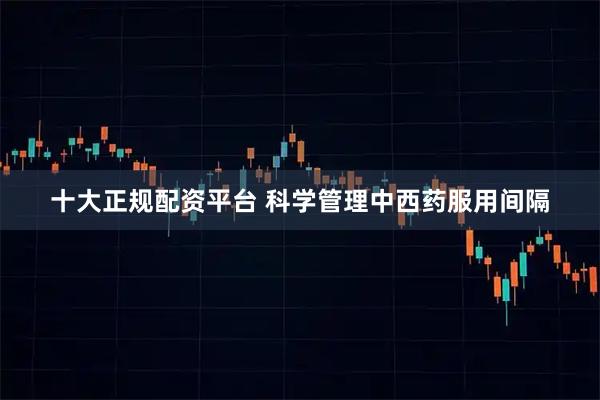 十大正规配资平台 科学管理中西药服用间隔