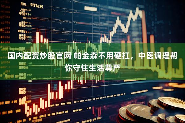 国内配资炒股官网 帕金森不用硬扛，中医调理帮你守住生活尊严