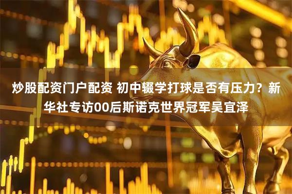 炒股配资门户配资 初中辍学打球是否有压力？新华社专访00后斯诺克世界冠军吴宜泽