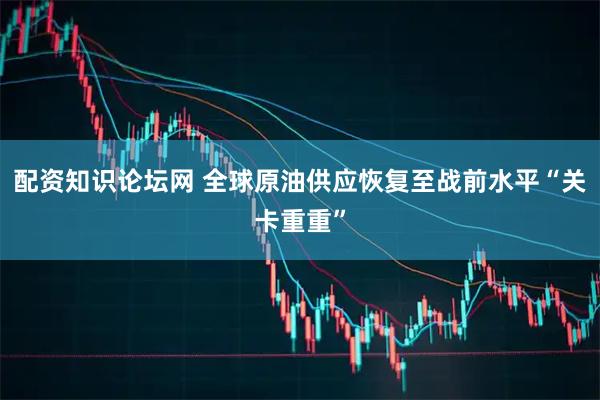 配资知识论坛网 全球原油供应恢复至战前水平“关卡重重”