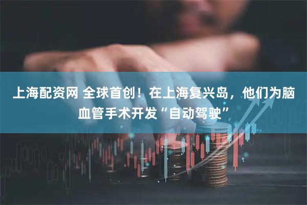 上海配资网 全球首创！在上海复兴岛，他们为脑血管手术开发“自动驾驶”